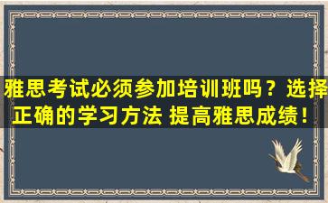 雅思考试必须参加培训班吗？选择正确的学习方法 提高雅思成绩！